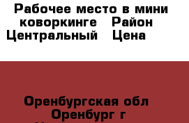 Рабочее место в мини-коворкинге › Район ­ Центральный › Цена ­ 6 000 - Оренбургская обл., Оренбург г. Недвижимость » Помещения аренда   . Оренбургская обл.